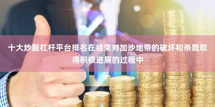 十大炒股杠杆平台排名在结束对加沙地带的破坏和杀戮取得积极进展的过程中