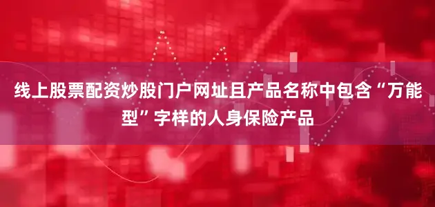 线上股票配资炒股门户网址且产品名称中包含“万能型”字样的人身保险产品