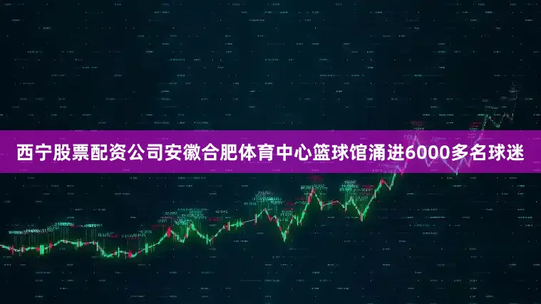 西宁股票配资公司安徽合肥体育中心篮球馆涌进6000多名球迷