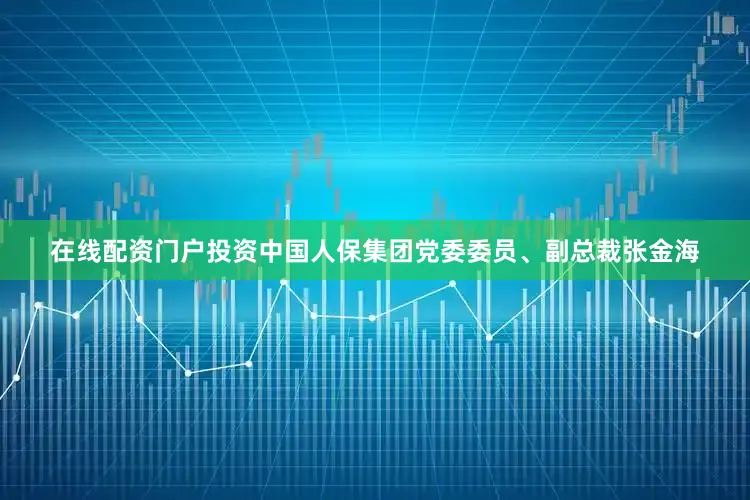 在线配资门户投资中国人保集团党委委员、副总裁张金海