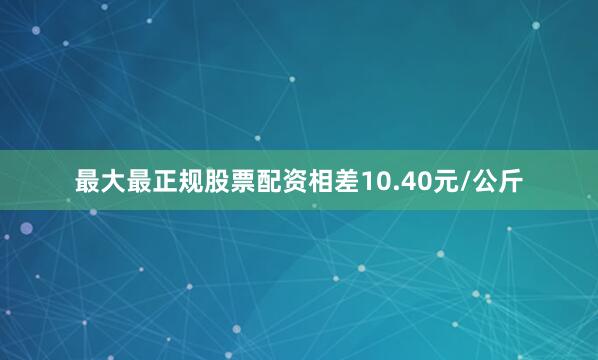 最大最正规股票配资相差10.40元/公斤