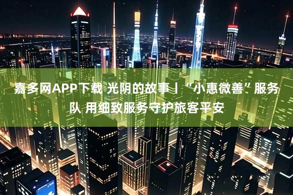 嘉多网APP下载 光阴的故事丨“小惠微善”服务队 用细致服务守护旅客平安