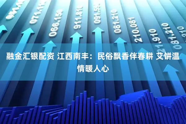 融金汇银配资 江西南丰：民俗飘香伴春耕 艾饼温情暖人心