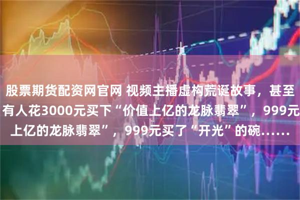 股票期货配资网官网 视频主播虚构荒诞故事，甚至假扮龙王收割老年人：有人花3000元买下“价值上亿的龙脉翡翠”，999元买了“开光”的碗……