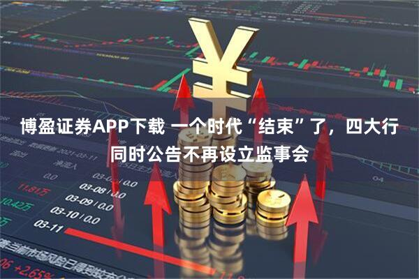 博盈证券APP下载 一个时代“结束”了，四大行同时公告不再设立监事会