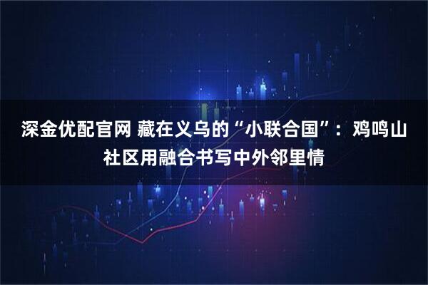 深金优配官网 藏在义乌的“小联合国”：鸡鸣山社区用融合书写中外邻里情