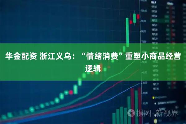 华金配资 浙江义乌：“情绪消费”重塑小商品经营逻辑