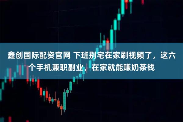 鑫创国际配资官网 下班别宅在家刷视频了，这六个手机兼职副业，在家就能赚奶茶钱