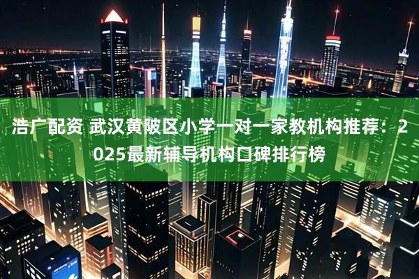 浩广配资 武汉黄陂区小学一对一家教机构推荐：2025最新辅导机构口碑排行榜