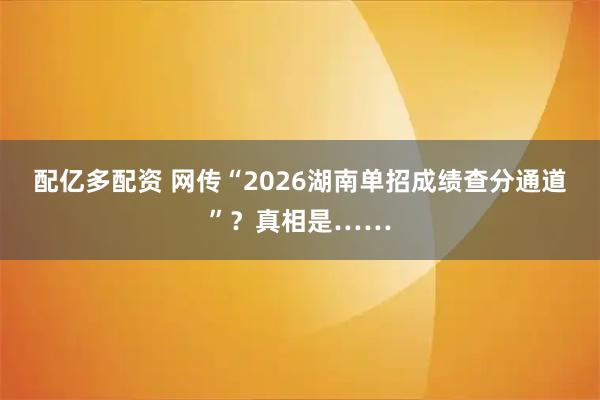 配亿多配资 网传“2026湖南单招成绩查分通道”？真相是……