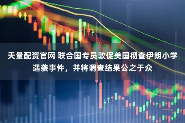 天量配资官网 联合国专员敦促美国彻查伊朗小学遇袭事件，并将调查结果公之于众