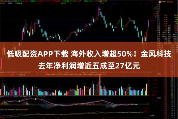 低吸配资APP下载 海外收入增超50%！金风科技去年净利润增近五成至27亿元
