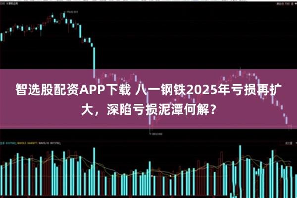 智选股配资APP下载 八一钢铁2025年亏损再扩大，深陷亏损泥潭何解？