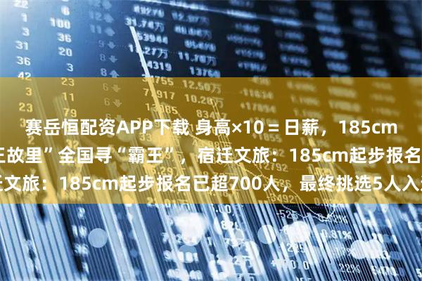 赛岳恒配资APP下载 身高×10＝日薪，185cm对应1850元/天；“项王故里”全国寻“霸王”，宿迁文旅：185cm起步报名已超700人，最终挑选5人入选