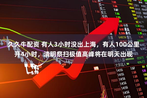 久久牛配资 有人3小时没出上海，有人100公里开4小时，清明祭扫极值高峰将在明天出现