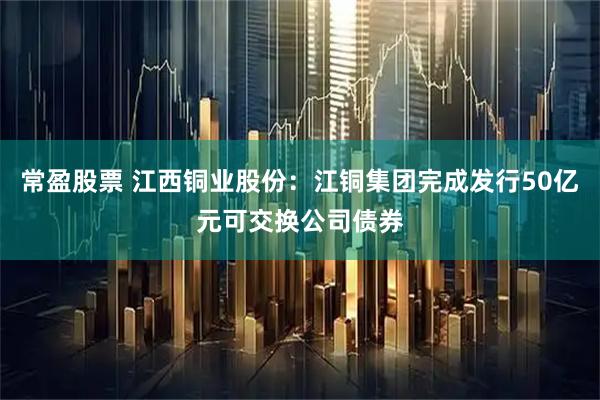 常盈股票 江西铜业股份：江铜集团完成发行50亿元可交换公司债券