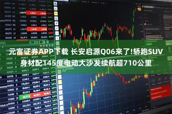 元富证券APP下载 长安启源Q06来了!轿跑SUV身材配145度电动大沙发续航超710公里