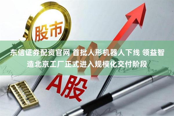 东信证券配资官网 首批人形机器人下线 领益智造北京工厂正式进入规模化交付阶段