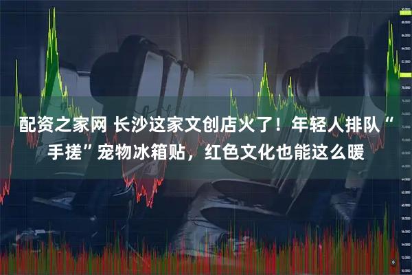 配资之家网 长沙这家文创店火了！年轻人排队“手搓”宠物冰箱贴，红色文化也能这么暖