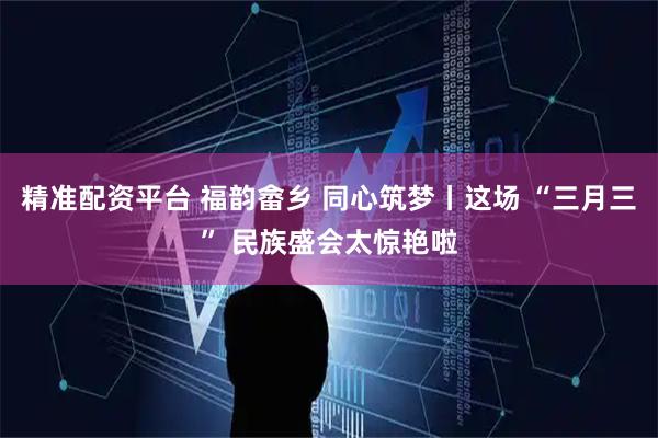 精准配资平台 福韵畲乡 同心筑梦丨这场 “三月三” 民族盛会太惊艳啦