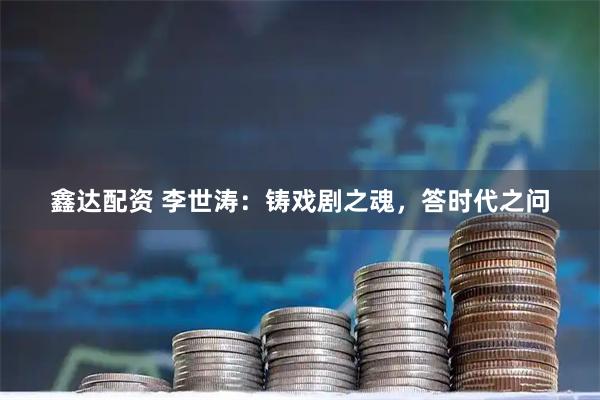鑫达配资 李世涛：铸戏剧之魂，答时代之问