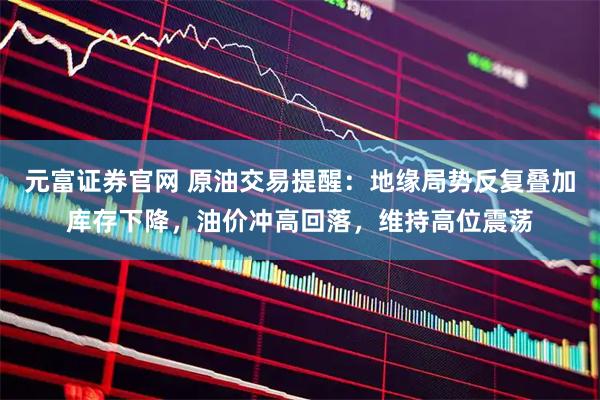 元富证券官网 原油交易提醒：地缘局势反复叠加库存下降，油价冲高回落，维持高位震荡