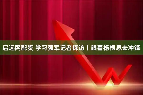 启远网配资 学习强军记者探访丨跟着杨根思去冲锋