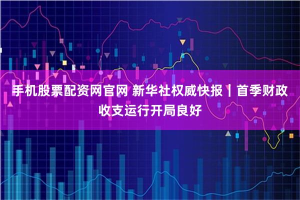 手机股票配资网官网 新华社权威快报｜首季财政收支运行开局良好