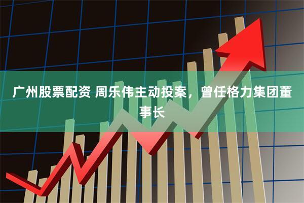 广州股票配资 周乐伟主动投案，曾任格力集团董事长