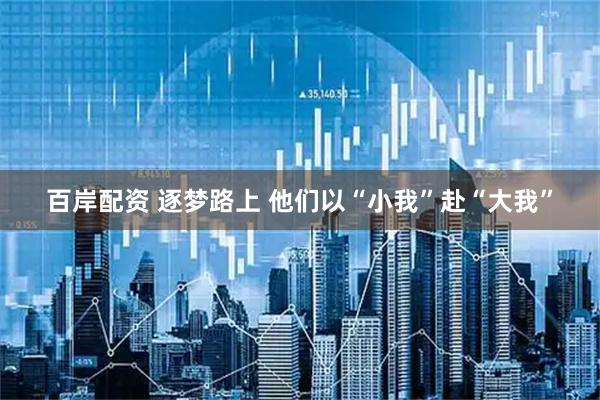 百岸配资 逐梦路上 他们以“小我”赴“大我”