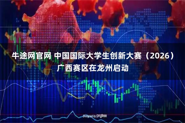 牛途网官网 中国国际大学生创新大赛（2026）广西赛区在龙州启动