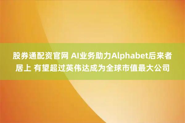 股券通配资官网 AI业务助力Alphabet后来者居上 有望超过英伟达成为全球市值最大公司