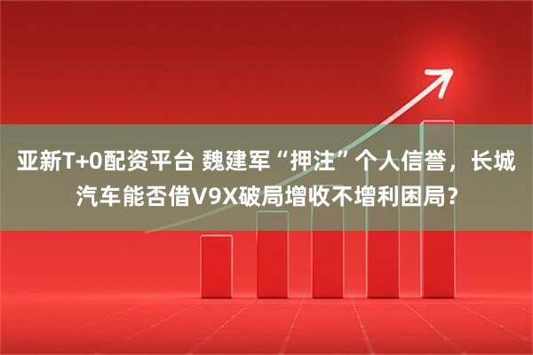 亚新T+0配资平台 魏建军“押注”个人信誉，长城汽车能否借V9X破局增收不增利困局？