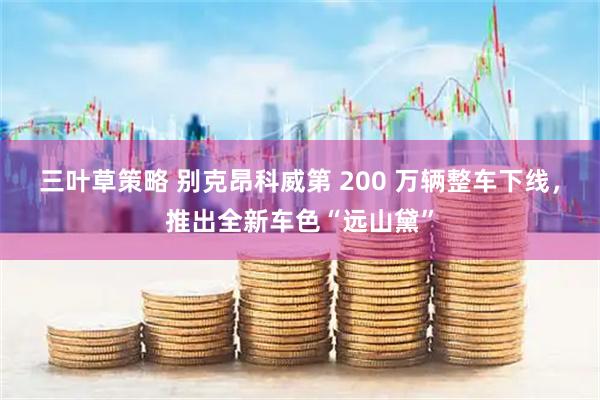 三叶草策略 别克昂科威第 200 万辆整车下线，推出全新车色“远山黛”