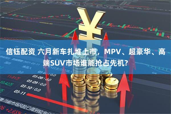 信钰配资 六月新车扎堆上市，MPV、超豪华、高端SUV市场谁能抢占先机?